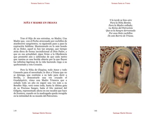 Semana Santa en Triana
Santiago Martín Moreno
139
NIÑA Y MADRE EN TRIANA
Tras el Hijo de sus entrañas, su Madre; Una
Madre que, con el Pecho atravesado por cuchillos de
atardeceres sangrientos, va siguiendo paso a paso la
expiración Sublime. Manteniendo en lo más hondo
de su Dolor, aquel sí, hoy tan amargo, que tiempo
atrás diera de forma incondicional al Dios Padre, y
que en esa actualidad, sigue firme a la Obediencia
que prometió aún a sabiendas de que cada metro
que camina es una herida abierta por la que fluyen
las infinitas lágrimas de la vida haciendo riego a su
quebrantado y roto Corazón.
Pero la Niña de Chapina, todo Amor y todo
Consuelo para el necesitado, le dice a Triana que no
se detenga, que continúe a su lado para decir a
Sevilla, y demostrarle una vez cruzado el
Guadalquivir, cómo una Madre Trianera que a
soñado todo un año en seguir una vez más a su
Bendito Hijo, verá como toda, hasta la última gota
de su Preciosa Sangre, baña el frío mármol del
Gólgota, representado ahora en ese escalón que hace
de frontera, cuando en la madrugada queda recogida
en la intimidad de su mundo del Patrocinio.
Semana Santa en Triana
Santiago Martín Moreno
140
Y la tarde se hizo aire
Para la Niña Bonita.
Para la Madre callada;
La Reina del Patrocinio
Que es la Sangre derramada
Por esos Siete cuchillos
De este Barrio de Triana.
 