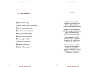 Semana Santa en Triana
Santiago Martín Moreno
141
A C R Ó S T I C O
Perfil de Sol eres Tú,
Aunque, ¿Quién quiere entenderte
Tras los pasos de esa Cruz
Redimiendo a tanta gente?
Oro es tú Hermosa Virtud
Cuando tu Pecho Doliente
Impulsado por la Luz,
Nutre de Fe consistente
Ideales de inquietud,
Orgullo de los creyentes.
Semana Santa en Triana
Santiago Martín Moreno
142
V I D A
Patrocinio de la vida.
Cascada de auroras claras.
Perla de Llanto Gitano.
Claridad de Yunque y Fragua.
Pureza de lágrimas vivas.
Mantilla de espumas blancas.
Saeta de mar tranquilo.
Cal de la Pura nostalgia.
Inmaculada Armonía.
Marisma de mil requiebros.
Manantial de brisa fresca.
Rociadora de besos.
Camino de Sol y nardos.
Esperanza de consuelos.
Orilla de escalofríos,
Y el brillar de un Cofre Eterno,
Te hacen ser, Patrocinio,
Arcano del Universo.
 