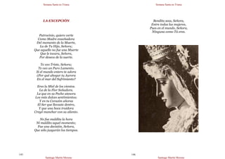 Semana Santa en Triana
Santiago Martín Moreno
145
LA EXCEPCIÓN
Patrocinio, quiero verte
Como Madre ensoñadora
Del momento de la Muerte,
La de Tu Hijo, Señora;
Que aquello no fue una Muerte
Que le tocara, Señora,
Por deseos de la suerte.
Te veo Triste, Señora;
Te veo un Puro Lamento.
Si el mundo entero te adora
¿Por qué ahogar tu Aurora
En el mar del Sufrimiento?
Eres la Miel de los vientos.
La de la Flor Soñadora.
La que en su Pecho atesora
Los más dulces sentimientos;
Y en tu Corazón añoras
El Ser que llevaste dentro,
Y que una boca traidora
Creyó manchar con su aliento.
No fue maldita la hora
Ni maldito aquel momento;
Fue una decisión, Señora,
Que sólo juzgarán los tiempos.
Semana Santa en Triana
Santiago Martín Moreno
146
Bendita seas, Señora,
Entre todas las mujeres,
Pues en el mundo, Señora,
Ninguna como Tú eres.
 