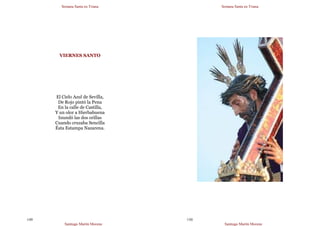 Semana Santa en Triana
Santiago Martín Moreno
149
VIERNES SANTO
El Cielo Azul de Sevilla,
De Rojo pintó la Pena
En la calle de Castilla,
Y un olor a Hierbabuena
Inundó las dos orillas
Cuando cruzaba Sencilla
Ésta Estampa Nazarena.
Semana Santa en Triana
Santiago Martín Moreno
150
 