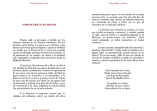 Semana Santa en Triana
Santiago Martín Moreno
151
TODO SE PUEDE EN TRIANA
Triana, está ya enviando a Sevilla las dos
últimas cuentas de su Rosario Pasionista. En esa
frontera entre Triana y lo que ya no es Triana, como
bastión de honor para pregonar a quien se refresca
en Sevilla por el Paseo de la O, como isla perdida
donde el náufrago pecador encuentra el consuelo de
la parroquia de su nombre, se ofrece a la multitud
allí congregada la magnificencia del camino hacia un
Gólgota diferente.
Al igual que las palomas de la Plaza, acuden a
los muelles en busca de ese grano de trigo que es su
sustento diario, también los trianeros se aprietan en
la que fuera una de las primeras calles del Barrio,
para recibir a su Nazareno, a su Jorobadito, a su
Dios con la Cruz a cuesta, y al que el aire de Triana
le hace coro de oración que crece con las aguas ricas
en devoción, y lo lleva a ese gran río de Dolor y cera,
de Penitencia y de Gozo, tratando de ayudar desde
los más profundo de su corazón cofrade.
Y el Hombre va despacio, parece que no
camina sin embargo, sobre un monte de lirios
Semana Santa en Triana
Santiago Martín Moreno
152
morados que poco a poco se van tiñendo de un Rojo
estremecedor, se aprecia como los pies del Rey de
reyes, se hunden bajo el peso de nuestra forma de
ser, decorada de Carey y Plata con la que el
Nazareno de la O apenas puede ya.
La Bondad que encierra su mirada, el Amor
que irradia su postura, conmueve, y cuando pasada
su calle, está ya frente a la multitud apiñada en el
Altozano, no puedo evitar una reflexión… ¡Qué
estará pensando en estos momentos de todos
nosotros!
¿Cómo se puede describir todo ello con total y
absoluta objetividad? ¿Dónde están las palabras que
hagan llegar al entendimiento cuanto emana de su
figura? Yo no las tengo. Sólo sé que mi cuerpo lo
recorre un helado escalofrío cuando me detengo a
mirarlo, y siento muy dentro de mí cómo Él me mira
también.
Todo se puede en Triana.
Hasta convertir en claveles
Los lirios de la canasta
Que el Jorobadito tiene.
Si pudiera ser, Señor,
Claveles blancos serían,
Como el color de tu Amor.
 