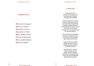 Semana Santa en Triana
Santiago Martín Moreno
155
A C R Ó S T I C O
Noche entera de negruras
Abierta a tu caminar.
Zarpas llenas de locura
Amputando tu Verdad;
Regia y Soberbia Dulzura
En la que no debió entrar
Nunca, aquella Amargura
Origen de la maldad.
Semana Santa en Triana
Santiago Martín Moreno
156
C A R G A R
Nazareno De la O.
Ahora en Ti podemos ver
La Planta de tu Pasión,
E imagen de Candidez.
Como el agua de los cielos
Cuando comienza a llover.
Como el Dulce Sentimiento
Cuando empieza florecer,
Convirtiendo en Llanto y pena
El eco de un cascabel,
Porque así es como me suena
Tu cansada palidez.
Como el Sol de tu Garganta
Cuando lo quiebra la sed,
Es el trozo de tu Hombro
Bajo el peso del Laurel.
Como el futuro Costado
Hecho jirones de miel,
Donde serán los claveles
La tímida Timidez.
Sacrificio de la “suerte”
Que te tocará correr
Sobre dorados trigales
Clavado en su misma mies,
Grano de Amor deshojado
Alimentando tus pies.
 