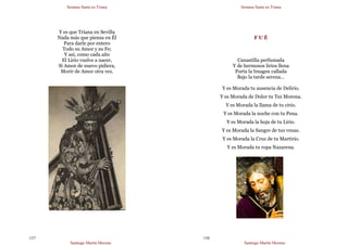 Semana Santa en Triana
Santiago Martín Moreno
157
Y es que Triana en Sevilla
Nada más que piensa en Él
Para darle por entero
Todo su Amor y su Fe;
Y así, como cada año
El Lirio vuelve a nacer,
Si Amor de nuevo pidiera,
Morir de Amor otra vez.
Semana Santa en Triana
Santiago Martín Moreno
158
F U É
Canastilla perfumada
Y de hermosos lirios llena
Porta la Imagen callada
Bajo la tarde serena…
Y es Morada tu ausencia de Delirio.
Y es Morada de Dolor tu Tez Morena.
Y es Morada la llama de tu cirio.
Y es Morada la noche con tu Pena.
Y es Morada la hoja de tu Lirio.
Y es Morada la Sangre de tus venas.
Y es Morada la Cruz de tu Martirio.
Y es Morada tu ropa Nazarena.
 