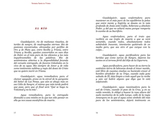 Semana Santa en Triana
Santiago Martín Moreno
15
E L R Í O
Guadalquivir, río de mañanas risueñas, de
tardes de sangre, de madrugadas eternas. Río de
pasiones encontradas, abrazadas por perfiles de
Oro y de Plata que, entre Sevilla y Triana, entre
Triana y Sevilla, quedan convertidos en esos días
de Dolor en el más puro de los silencios y las más
inquebrantables de las palabras. Río de
sentimientos abiertos a la disponibilidad fecunda
del corazón entregado, de favores Celestiales en lo
vivo de su agua. Río siempre de Amor y de vida
como testimonio sublime y regio del deseo de Cristo
que no quiere morir en Triana.
Guadalquivir, agua remediadora para el
clamor apagado, preso en la cárcel de la garganta
del Señor de Las Penas, que aún se ahoga más en
ese Cáliz de Sangre, el mismo que más tarde pedirá
que pase, pero que al final será “Qué se haga tu
Voluntad y no la mía”.
Agua remediadora, para la entregada
desnudez a una misión en la que tan sólo pensar en
ella ya nos causa escalofríos de muerte.
Semana Santa en Triana
Santiago Martín Moreno
16
Guadalquivir, agua confortadora para
mantener en el más puro de los equilibrios la pelea
que entre mente y Espíritu se desata en lo más
profundo de Jesús ante Caifás, Soberano y absoluto
Poder, y del que no echará mano porque rompería
lo excelso de su Sacrificio.
Agua confortadora, para el trato que
recibirá en ese trajín de muerte a que se verá
sometido, cuando todos, absolutamente todos
sabiéndole Inocente, intentarán quitárselo de en
medio pero, que sea otro el que cargue con la
culpa…
Guadalquivir, agua purificadora para las
heridas que como surcos de Sangre, dejaron los
azotes en el terreno fértil del Hijo de la Cigarrera.
Agua purificadora, para hacer de su tierra la
auténtica tierra de labranza donde el Amor nacido,
esté libre de cuantas cizañas va haciendo crecer el
hombre alrededor de su Trigo, cuando cada gota
saltada de Él, deja limpio a todo aquél que la recibe
y aún así habrá alguno que diga que lo está
salpicando.
Guadalquivir, agua reanimadora para la
sed de Cristo, cuando el peso de la Cruz, y en su
caída vencido, le obligó a buscar la rasa altura del
suelo mortecino de la calle Larga; calle de la regia
Amargura en la que el agua como símbolo del más
puro de los sentimientos, dejará testimonio en
 
