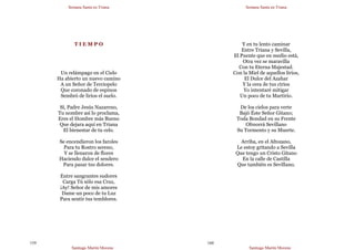 Semana Santa en Triana
Santiago Martín Moreno
159
T I E M P O
Un relámpago en el Cielo
Ha abierto un nuevo camino
A un Señor de Terciopelo
Que coronado de espinos
Sembró de lirios el suelo.
Sí, Padre Jesús Nazareno,
Tu nombre así lo proclama,
Eres el Hombre más Bueno
Que dejara aquí en Triana
El bienestar de tu celo.
Se encendieron los faroles
Para tu Rostro sereno,
Y se llenaron de flores
Haciendo dulce el sendero
Para pasar tus dolores.
Entre sangrantes sudores
Carga Tú sólo esa Cruz,
¡Ay! Señor de mis amores
Dame un poco de tu Luz
Para sentir tus temblores.
Semana Santa en Triana
Santiago Martín Moreno
160
Y en tu lento caminar
Entre Triana y Sevilla,
El Puente que en medio está,
Otra vez se maravilla
Con tu Eterna Majestad.
Con la Miel de aquellos lirios,
El Dulce del Azahar
Y la cera de tus cirios
Yo intentaré mitigar
Un poco de tu Martirio.
De los cielos para verte
Bajó Éste Señor Gitano;
Toda Bondad en su Frente
Ofrecerá Sevillano
Su Tormento y su Muerte.
Arriba, en el Altozano,
Le estoy gritando a Sevilla
Que tengo un Cristo Gitano
En la calle de Castilla
Que también es Sevillano.
 