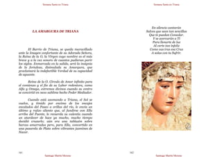 Semana Santa en Triana
Santiago Martín Moreno
161
LA AMARGURA DE TRIANA
El Barrio de Triana, se queda maravillado
ante la Imagen confortante de su Adorada Señora,
la Reina de la O, la Virgen cuyo nombre es el más
breve y a la vez sonoro de cuantos pudieran parir
los siglos. Enmarcada en la salida, será la insignia
de la fortaleza, disimulada su Amargura, que
proclamará la indefectible Verdad de su capacidad
de aguante.
Reina de la O. Círculo de Amor infinito para
el comienzo y el fin de su Labor redentora, como
Alfa y Omega, extremos divinos cuando su centro
se convirtió en nexo sublime hecho Poder Mediador.
Cuando está asomando a Triana, el Sol se
vuelve, y tímido por encima de los encajes
encalados del Paseo a orillas del río, le envía un
último y rojizo aliento que, al fundirse con Ella
arriba del Puente, le recuerda su valentía cuando
un atardecer de hace ya mucho, mucho tiempo
decidió cruzarlo; aún era una tablazón sobre
barcas amarradas pero, para Ella, convertido en
una pasarela de Plata sobre vibrantes jazmines de
Nacar.
Semana Santa en Triana
Santiago Martín Moreno
162
En silencio cantarán
Salves que sean tan sencillas
Que te puedan Consolar.
Y se acercarán a Ti
Para llenarte de luz
Al verte tan infeliz
Como vas tras esa Cruz
A solas con tu Sufrir.
 