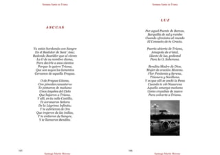Semana Santa en Triana
Santiago Martín Moreno
165
A S C U A S
Ya están bordando con Sangre
En el Bastidor de Sant´Ana;
Redondo Bastidor que al viento
La O de su nombre clama,
Para decirle a esos vientos
Porque lo quiere Triana,
Que son suyos los lamentos
Cercanos de aquella Fragua.
O de Fragua Gitana,
Con pinceles canasteros
Te pintaron de mañana
Unos ángeles del Cielo
Que bajaron a Triana.
Y allí, en tu calle Castilla,
Te coronaron Señora
De la Lágrima Infinita;
Y te cubrieron de Oro
Que trajeron de las indias,
Y te vistieron de Sangre,
Y te llamaron Bendita.
Semana Santa en Triana
Santiago Martín Moreno
166
L U Z
Por aquel Puente de Barcas,
Barquilla de sal y rumbo
Cuando ofrecistes al mundo
El Consuelo de tu Gracia.
Puerta abierta de Triana,
Amapola de cristal,
Llanto de luz, pedestal
Para la O, Soberana.
Bendita Madre de Dios,
Mujer de oración Morena.
Flor Penitente y Serena,
Trianera y Sevillana,
Y es que allí se ancló la Pena
Cuando te vió Nazarena
Aquella amarga mañana
Como cruzabas de nuevo
Para volverte a Triana.
 