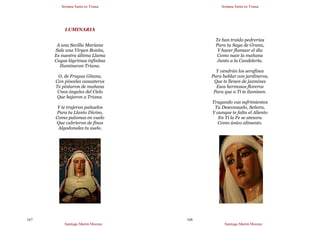 Semana Santa en Triana
Santiago Martín Moreno
167
LUMINARIA
A una Sevilla Mariana
Sale una Virgen Bonita,
Es nuestra última Llama
Cuyas lágrimas infinitas
Iluminaran Triana.
O, de Fragua Gitana,
Con pinceles canasteros
Te pintaron de mañana
Unos ángeles del Cielo
Que bajaron a Triana.
Y te trajeron pañuelos
Para tu Llanto Divino,
Como palomas en vuelo
Que cubrieron de finos
Algodonales tu suelo.
Semana Santa en Triana
Santiago Martín Moreno
168
Te han traído pedrerías
Para tu Saya de Grana,
Y hacer flamear el día
Como nace la mañana
Junto a la Candelería.
Y vendrán los serafines
Para hablar con jardineros,
Que te llenen de jazmines
Esos hermosos floreros
Para que a Tí te iluminen.
Tragando vas sufrimientos
Tu Desconsuelo, Señora,
Y aunque te falta el Aliento
En Ti la Fe se atesora
Como único alimento.
 