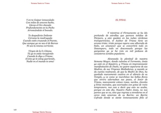 Semana Santa en Triana
Santiago Martín Moreno
169
Y en tu Guipur inmaculado
Con miles de amores hecho,
Llevas el Oro clavado
Profundamente en tu Pecho
Arrancándote el bocado.
Te despedirán Doliente
Cercana la madrugada
Cuando estés cruzando el Puente,
Que aunque ya no sea el de Barcas
Ni sea la misma corriente.
Virgen de la O, Gitana.
Tú ya te estás recogiendo
Cuando le digo a Triana:
¡Como yo te estoy queriendo,
Nadie en el mundo te ama!
Semana Santa en Triana
Santiago Martín Moreno
170
EL FINAL
Y mientras el Firmamento se ha ido
preñando de estrellas que parecen teñidas de
Púrpura, y aún quedan en las nubes cárdenas
transparencias, el Azahar de Triana tiene un
aroma triste; triste porque espera una alborada de
hielo, un amanecer que se convertirá todo en
Desamparo, todo en desconsuelo porque las
gargantas ya se ha roto en mil pedazos de
canasteros sonidos populares.
Alcanzada la plenitud de nuestra
Semana Mayor, donde culmina el Tormento, Jesús
ya está en el Sepulcro, y Triana en impresionante
manifestación de Duelo, no quiere separarse de sus
Madres, de sus Vírgenes Mediadoras, y cuando se
da cuenta realmente, de que la Madre de Dios, ha
quedado nuevamente cautiva en el silencio de su
Templo, y ve como se marchitan las bellas flores
que otrora adornaban sus pasos, el Amor de
Triana, nuevamente coloca rosas, nardos, claveles
y lirios morados, que exornados con gotas de rocío
tempranero, nos van a decir que esto no acaba,
porque en este día, Nuestro Padre Jesús, no nos
parece que se va, sino que regresa a enredarse en el
cerco más amoroso de su Barrio; un Barrio
Cofrade donde se siente inmensamente feliz al
 