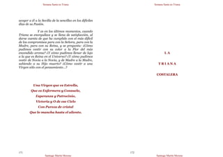 Semana Santa en Triana
Santiago Martín Moreno
171
acoger a él a la Sevilla de la sencillez en los difíciles
días de su Pasión.
Y es en los últimos momentos, cuando
Triana se enorgullece y se llena de satisfacción, al
darse cuenta de que ha cumplido con el más difícil
de los compromisos para con la Señora, para con la
Madre, para con su Reina, y se pregunta: ¿Cómo
pudimos vestir con su color a la Flor del más
encendido aroma? ¿Y cómo pudimos llenar de lujo
a la que es Reina en el Universo? ¿Y cómo pudimos
vestir de Novia a la Novia, y de Madre a la Madre,
sabiendo a su Hijo muerto? ¿Cómo vestir a una
Virgen sólo con el pensamiento…?
Una Virgen que es Estrella,
Que es Enfermera y Consuelo,
Esperanza y Patrocinio,
Victoria y O de ese Cielo
Con Pureza de cristal
Que lo mancha hasta el aliento.
Semana Santa en Triana
Santiago Martín Moreno
172
L A
T R I A N A
COSTALERA
 