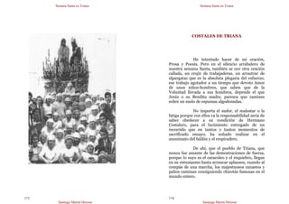 Semana Santa en Triana
Santiago Martín Moreno
173
Semana Santa en Triana
Santiago Martín Moreno
174
COSTALES DE TRIANA
He intentado hacer de mi oración,
Prosa y Poesía. Pero en el silencio arrabalero de
nuestra semana Santa, también se oye otra oración
callada, un crujir de trabajaderas, un arrastrar de
alpargatas que es la absoluta plegaria del esfuerzo,
ese trabajo agotador a un tiempo que devoto Amor
de unos niños-hombres, que saben que de la
Voluntad llevada a sus hombros, depende el que
Jesús o su Bendita madre, parezca que camines
sobre un suelo de espumas algodonadas.
No importa el sudor, el malestar o la
fatiga porque con ellos va la responsabilidad seria de
saber obedecer a su condición de Hermano
Costalero, para el lucimiento entregado de un
recorrido que en tantos y tantos momentos de
sacrificado ensayo, ha soñado realizar en el
anonimato del faldón y el respiradero.
De ahí, que el pueblo de Triana, que
nunca fue amante de las demostraciones de fuerza,
porque lo suyo es el caracoleo y el requiebro, llegue
en su entusiasmo hasta arrancar aplausos, cuando al
compás de una marcha, los majestuosos canastos y
palios caminan consiguiendo chicotás famosas en el
mundo entero.
 