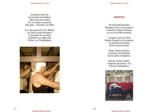 Semana Santa en Triana
Santiago Martín Moreno
177
Costalero tuyo fui,
La levantá mi bandera.
Ahora me toca sufrir
Por no poder compartir
Ese grito…¡Al Cielo con Ella!
Y es que pasearte a Ti, Madre,
La vida es más llevadera,
Y que feliz me sentiría
Si pudiera yo algún día
Volver a tu Trabajadera.
Semana Santa en Triana
Santiago Martín Moreno
178
SONETO
El vuelo del llamador
Rompió el aire en la ceguera
Cuando el Alma Trianera
La voz de arriba escuchó.
Y seguro, que era Dios
Dando el golpe en la madera,
La Ternura Costalera
A flor de piel asomó.
Jesús, María, Pasión.
Conjunto de plenitud
En la noche arrabalera.
Llanto, Costal, Sudor.
Conjunto de Amor y luz
Para la Trabajadera.
 