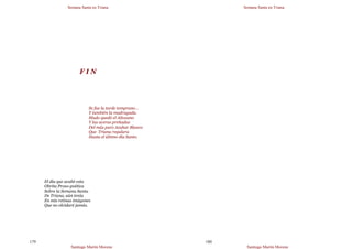 Semana Santa en Triana
Santiago Martín Moreno
179
F I N
Se fue la tarde temprano…
Y también la madrugada.
Mudo quedó el Altozano
Y las aceras preñadas
Del más puro Azahar Blanco
Que Triana regalara
Hasta el último día Santo.
El día que acabé esta
Obrita Proso-poética
Sobre la Semana Santa
De Triana, aún tenía
En mis retinas imágenes
Que no olvidaré jamás.
Semana Santa en Triana
Santiago Martín Moreno
180
 