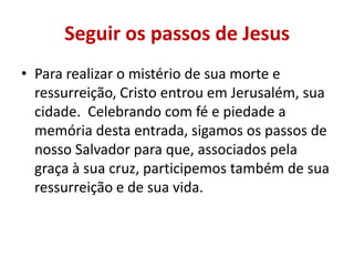Seguir os passos de Jesus
• Para realizar o mistério de sua morte e
  ressurreição, Cristo entrou em Jerusalém, sua
  cidade. Celebrando com fé e piedade a
  memória desta entrada, sigamos os passos de
  nosso Salvador para que, associados pela
  graça à sua cruz, participemos também de sua
  ressurreição e de sua vida.
 