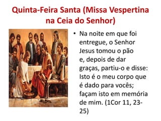 Quinta-Feira Santa (Missa Vespertina
        na Ceia do Senhor)
                • Na noite em que foi
                  entregue, o Senhor
                  Jesus tomou o pão
                  e, depois de dar
                  graças, partiu-o e disse:
                  Isto é o meu corpo que
                  é dado para vocês;
                  façam isto em memória
                  de mim. (1Cor 11, 23-
                  25)
 