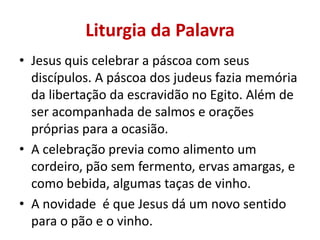 Liturgia da Palavra
• Jesus quis celebrar a páscoa com seus
  discípulos. A páscoa dos judeus fazia memória
  da libertação da escravidão no Egito. Além de
  ser acompanhada de salmos e orações
  próprias para a ocasião.
• A celebração previa como alimento um
  cordeiro, pão sem fermento, ervas amargas, e
  como bebida, algumas taças de vinho.
• A novidade é que Jesus dá um novo sentido
  para o pão e o vinho.
 
