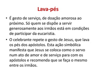 Lava-pés
• É gesto de serviço, de doação amorosa ao
  próximo. Só quem se dispõe a servir
  generosamente aos irmãos está em condições
  de participar da eucaristia.
• O celebrante repete o gesto de Jesus, que lava
  os pés dos apóstolos. Esta ação simbólica
  manifesta que Jesus se coloca como o servo
  num ato de amor e de serviço para com os
  apóstolos e recomenda que se faça o mesmo
  entre os irmãos.
 