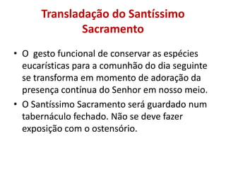 Transladação do Santíssimo
              Sacramento
• O gesto funcional de conservar as espécies
  eucarísticas para a comunhão do dia seguinte
  se transforma em momento de adoração da
  presença contínua do Senhor em nosso meio.
• O Santíssimo Sacramento será guardado num
  tabernáculo fechado. Não se deve fazer
  exposição com o ostensório.
 