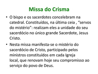 Missa do Crisma
• O bispo e os sacerdotes concelebram na
  catedral. Constituídos, na última ceia , “servos
  do mistério”: realizam eles a unidade do seu
  sacerdócio no único grande Sacerdote, Jesus
  Cristo.
• Nesta missa manifesta-se o mistério do
  sacerdócio de Cristo, participado pelos
  ministros constituídos em cada Igreja
  local, que renovam hoje seu compromisso ao
  serviço do povo de Deus.
 