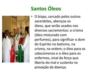 Santos Óleos
• O bispo, cercado pelos outros
  sacerdotes, abençoa os
  óleos, que serão usados nos
  diversos sacramentos: o crisma
  (óleo misturado com
  perfumes), para significar o dom
  do Espírito no batismo, na
  crisma, na ordem; o óleo para os
  catecúmenos e o óleo para os
  enfermos, sinal da força que
  liberta do mal e sustenta na
  provação da doença.
 