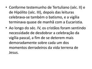 • Conforme testemunho de Tertuliano (séc. II) e
  de Hipólito (séc. III), depois das leituras
  celebrava-se também o batismo, e a vigília
  terminava quase de manhã com a Eucaristia.
• Ao longo do séc. IV, os cristãos foram sentindo
  necessidade de desdobrar a celebração da
  vigília pascal, a fim de se deterem mais
  demoradamente sobre cada um dos
  momentos derradeiros da vida terrena de
  Jesus.
 