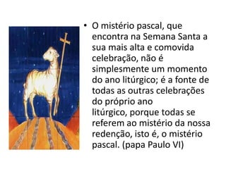 • O mistério pascal, que
  encontra na Semana Santa a
  sua mais alta e comovida
  celebração, não é
  simplesmente um momento
  do ano litúrgico; é a fonte de
  todas as outras celebrações
  do próprio ano
  litúrgico, porque todas se
  referem ao mistério da nossa
  redenção, isto é, o mistério
  pascal. (papa Paulo VI)
 