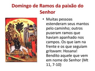 Domingo de Ramos da paixão do
           Senhor
            • Muitas pessoas
              estenderam seus mantos
              pelo caminho; outros
              puseram ramos que
              haviam apanhado nos
              campos. Os que iam na
              frente e os que seguiam
              gritavam: Hosana!
              Bendito aquele que vem
              em nome do Senhor (Mt
              11, 7-10)
 