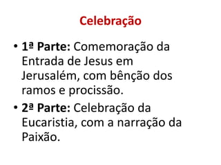 Celebração
• 1ª Parte: Comemoração da
  Entrada de Jesus em
  Jerusalém, com bênção dos
  ramos e procissão.
• 2ª Parte: Celebração da
  Eucaristia, com a narração da
  Paixão.
 