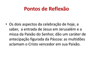 Pontos de Reflexão

• Os dois aspectos da celebração de hoje, a
  saber, a entrada de Jesus em Jerusalém e a
  missa da Paixão do Senhor, dão um caráter de
  antecipação figurada da Páscoa: as multidões
  aclamam o Cristo vencedor em sua Paixão.
 