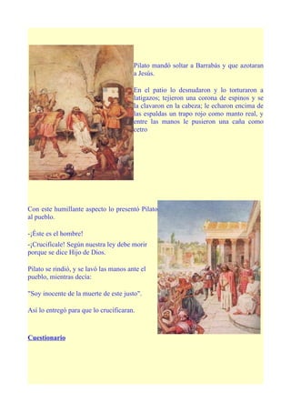 Pilato mandó soltar a Barrabás y que azotaran
                                        a Jesús.

                                        En el patio lo desnudaron y lo torturaron a
                                        latigazos; tejieron una corona de espinos y se
                                        la clavaron en la cabeza; le echaron encima de
                                        las espaldas un trapo rojo como manto real, y
                                        entre las manos le pusieron una caña como
                                        cetro




Con este humillante aspecto lo presentó Pilato
al pueblo.

-¡Éste es el hombre!
-¡Crucifícale! Según nuestra ley debe morir
porque se dice Hijo de Dios.

Pilato se rindió, y se lavó las manos ante el
pueblo, mientras decía:

"Soy inocente de la muerte de este justo".

Así lo entregó para que lo crucificaran.



Cuestionario
 