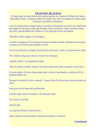 TRAICIÓN DE JUDAS
  El martes por la noche hubo una reunión urgente en el patio del Palacio del Sumo
 Sacerdote Caifás: acordaron acabar con Jesús, pero una vez pasadas las fiestas para
                          evitar que el pueblo se amotinase.

Casi a la misma hora, cuando Jesús se retiraba de Jerusalén, les decía a los Apóstoles
que dentro de dos días el Hijo del Hombre sería crucificado. Judas Iscariote estaba
con ellos, porque había ido a hablar con los príncipes de los sacerdotes:

-Decidme cuánto pagáis y lo entregaré…

Al oírlo se alegraron Y le ofrecieron treinta monedas de plata. Quedaron de acuerdo;
y buscar la la ocasión para entregar a Jesús.

En la cena del jueves, después del lavatorio de los pies, Jesús, con gran tristeza, dijo:

-En verdad os digo que uno de vosotros me entregará.

-¿Quién, Señor? -le preguntaron todos.

-Más le valiera no haber nacido a uno de los doce que estáis comiendo en mi mesa.

La cena seguía. El joven Juan estaba junto a Jesús y recostando su cabeza en Él le
preguntó quién era.

Sin que los demás lo oyera. contestó: ´Aquel al que Yo dé un trozo de pan mojado en
salsa.

Este gesto era un signo de predilección.

Cuando Judas tornó el bocado, se levantó para salir.

Era noche ya cerrada.

Jesús le dijo:

-Lo que has de hacer, hazlo pronto,

Judas, después de traicionarlo, arrojó las monedas y se ahorcó.

                                                                           Cuestionario
 
