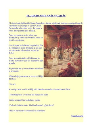 EL JUICIO ANTE ANÁS Y CAIFÁS

El viejo Anás había sido Sumo Sacerdote. Astuto tejedor de intrigas, consiguió que le
sucediera en el cargo su yerno Caifás.
Para adular al temido viejo, llevaron a
Jesús ante él antes que a nadie.

Anás preguntó a Jesús sobre sus
discípulos y sobre su doctrina. Jesús se
limitó a contestar:

-Yo siempre he hablado en público. No
me preguntes a mí; pregunta a los que
me han oído; ellos saben lo que he
dicho.

Anás lo envió atado a Caifás que lo
estaba esperando con los miembros del
senado.

Se puso en pie y con solemne autoridad
le preguntó:

-Dinos bajo juramento si tú eres el Hijo
de Dios.

-Yo soy.

Y os digo más: veréis al Hijo del Hombre sentado a la derecha de Dios.

Todopoderoso, y venir en las nubes del cielo.

Caifás se rasgó las vestiduras y dijo:

-Todos lo habéis oído. ¡Ha blasfemado! ¿Qué decís?

-Reo es de muerte -sentenció la asamblea.

                                                                         Cuestionario
 