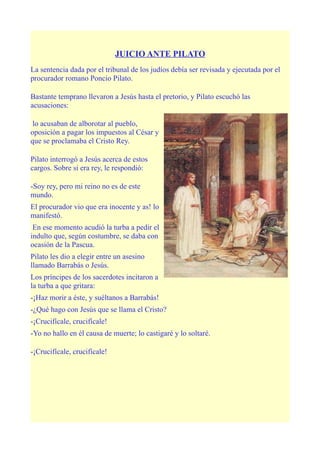 JUICIO ANTE PILATO
La sentencia dada por el tribunal de los judíos debía ser revisada y ejecutada por el
procurador romano Poncio Pilato.

Bastante temprano llevaron a Jesús hasta el pretorio, y Pilato escuchó las
acusaciones:

 lo acusaban de alborotar al pueblo,
oposición a pagar los impuestos al César y
que se proclamaba el Cristo Rey.

Pilato interrogó a Jesús acerca de estos
cargos. Sobre si era rey, le respondió:

-Soy rey, pero mi reino no es de este
mundo.
El procurador vio que era inocente y as! lo
manifestó.
 En ese momento acudió la turba a pedir el
indulto que, según costumbre, se daba con
ocasión de la Pascua.
Pilato les dio a elegir entre un asesino
llamado Barrabás o Jesús.
Los príncipes de los sacerdotes incitaron a
la turba a que gritara:
-¡Haz morir a éste, y suéltanos a Barrabás!
-¿Qué hago con Jesús que se llama el Cristo?
-¡Crucifícale, crucifícale!
-Yo no hallo en él causa de muerte; lo castigaré y lo soltaré.

-¡Crucifícale, crucifícale!
 