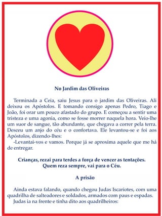 No Jardim das Oliveiras
Terminada a Ceia, saiu Jesus para o jardim das Oliveiras. Ali
deixou os Apóstolos. E tomando consigo apenas Pedro, Tiago e
João, foi orar um pouco afastado do grupo. E começou a sentir uma
tristeza e uma agonia, como se fosse morrer naquela hora. Veio-lhe
um suor de sangue, tão abundante, que chegava a correr pela terra.
Desceu um anjo do céu e o confortava. Ele levantou-se e foi aos
Apóstolos, dizendo-lhes:
-Levantai-vos e vamos. Porque já se aproxima aquele que me há
de entregar.
Crianças, rezai para terdes a força de vencer as tentações.
Quem reza sempre, vai para o Céu.
A prisão
Ainda estava falando, quando chegou Judas Iscariotes, com uma
quadrilha de salteadores e soldados, armados com paus e espadas.
Judas ia na frente e tinha dito aos quadrilheiros:
 