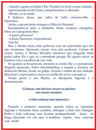 -Aquele a quem eu beijar é Ele. Prendei-o e levai-o com cuidado.
Aproximando-se de Cristo, cumprimentou-o, dizendo:
-Mestre, eu te saúdo.
E beijou-o. Jesus, que sabia de tudo, censurou-lhe a
hipocrisia:
-Judas, com um beijo entregas o Filho do Homem!
Encaminhou-se para a multidão, firme, corajoso, energético.
Fitou-os e perguntou-lhes:
-A quem procuras?
-A Jesus Nazareno, responderam.
-Sou Eu.
Mas o Mestre disse estas palavras com tal autoridade que eles
não resistiram. Quiseram recuar, mas não puderam. Caíram de
costas. Assim, o Divino Salvador mostrava que ninguém tinha
poder sobre Ele e que só o prendiam porque Ele queria salvar os
homens com o sacrifício de sua vida.
Só quando se levantaram, atiraram-se contra Ele e o prenderam.
Naquele momento, Pedro desembainhou a espada e avançou em
defesa do Mestre, tendo, no golpe, cortado a orelha de um soldado.
Mas Jesus o repreendeu e tocou na orelha do servo, curando-a.
Vendo preso o seu Mestre, os discípulos fugiram e o
abandonaram.
Crianças, não deixeis crescer as paixões
em vossos corações.
<<Não conheço este homem!>>
Passado o primeiro momento, quando todos os Apóstolos
fugiram e deixaram Jesus sozinho, entregue à fúria dos inimigos,
Pedro e João voltaram, mas ficaram acompanhando Jesus de
longe. Queriam ver em que ia terminar aquilo, mas estavam
com medo.
 
