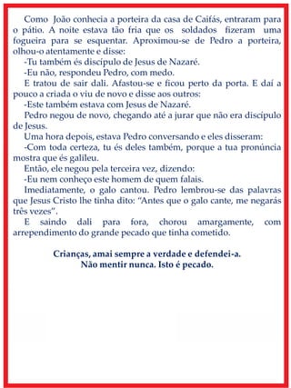 Como João conhecia a porteira da casa de Caifás, entraram para
o pátio. A noite estava tão fria que os soldados fizeram uma
fogueira para se esquentar. Aproximou-se de Pedro a porteira,
olhou-o atentamente e disse:
-Tu também és discípulo de Jesus de Nazaré.
-Eu não, respondeu Pedro, com medo.
E tratou de sair dali. Afastou-se e ficou perto da porta. E daí a
pouco a criada o viu de novo e disse aos outros:
-Este também estava com Jesus de Nazaré.
Pedro negou de novo, chegando até a jurar que não era discípulo
de Jesus.
Uma hora depois, estava Pedro conversando e eles disseram:
-Com toda certeza, tu és deles também, porque a tua pronúncia
mostra que és galileu.
Então, ele negou pela terceira vez, dizendo:
-Eu nem conheço este homem de quem falais.
Imediatamente, o galo cantou. Pedro lembrou-se das palavras
que Jesus Cristo lhe tinha dito: “Antes que o galo cante, me negarás
três vezes”.
E saindo dali para fora, chorou amargamente, com
arrependimento do grande pecado que tinha cometido.
Crianças, amai sempre a verdade e defendei-a.
Não mentir nunca. Isto é pecado.
 