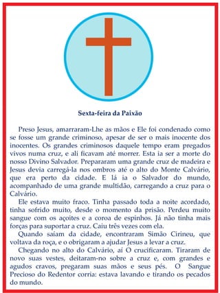 Sexta-feira da Paixão
Preso Jesus, amarraram-Lhe as mãos e Ele foi condenado como
se fosse um grande criminoso, apesar de ser o mais inocente dos
inocentes. Os grandes criminosos daquele tempo eram pregados
vivos numa cruz, e ali ficavam até morrer. Esta ia ser a morte do
nosso Divino Salvador. Prepararam uma grande cruz de madeira e
Jesus devia carregá-la nos ombros até o alto do Monte Calvário,
que era perto da cidade. E lá ia o Salvador do mundo,
acompanhado de uma grande multidão, carregando a cruz para o
Calvário.
Ele estava muito fraco. Tinha passado toda a noite acordado,
tinha sofrido muito, desde o momento da prisão. Perdeu muito
sangue com os açoites e a coroa de espinhos. Já não tinha mais
forças para suportar a cruz. Caiu três vezes com ela.
Quando saíam da cidade, encontraram Simão Cirineu, que
voltava da roça, e o obrigaram a ajudar Jesus a levar a cruz.
Chegando no alto do Calvário, aí O crucificaram. Tiraram de
novo suas vestes, deitaram-no sobre a cruz e, com grandes e
agudos cravos, pregaram suas mãos e seus pés. O Sangue
Precioso do Redentor corria: estava lavando e tirando os pecados
do mundo.
 