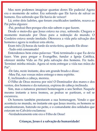 Mas nem podemos imaginar quantas dores Ele padecia! Agora
era o momento de sofrer. Era sofrendo que Ele havia de salvar os
homens. Era sofrendo que Ele havia de vencer!
Lá, entre dois ladrões, que foram crucificados também, rezava ao
Pai pelos algozes:
-Pai, perdoai-lhes porque eles não sabem o que fazem.
Desde o meio-dia que Jesus estava na cruz, sofrendo. Chegara o
momento marcado por Deus para a redenção do mundo. O
Cordeiro estava sendo imolado. Oferecera a vida pela salvação dos
homens e agora ia realizar esta oferta.
Eram três (3) horas da tarde da sexta-feira, quando Ele disse:
-Tudo está consumado!
Entendemos bem estas palavras: “Está terminado o que Eu devia
fazer. Vim para pregar o Evangelho, fundar a Igreja Católica,
oferecer minha Vida ao Pai pela salvação dos homens. Fiz tudo.
Terminei minha missão. Agora só resta entregar a vida nas mãos do
Pai”.
-De fato, neste instante, deu um grande brado e disse:
-Meu Pai, nas vossas mãos entrego o meu espírito.
E, inclinando a cabeça, morreu.
O Filho de Deus morreu por nós! O Dominador dos mares e dos
ventos, dos homens e da natureza, expirou de cabeça inclinada.
Sim, mas a natureza prestará homenagem a seu Senhor. Naquele
mesmo instante a terra tremeu, as pedras se partiram, o sol se
escureceu.
Os homens também prestaram a sua homenagem. Vendo o que
acontecia no mundo, no instante em que Jesus morria, os homens se
amedrontaram, batendo no peito, e o comandante dos soldados que
estavam no Calvário exclamou:
-Verdadeiramente este era o Filho de Deus!
Crianças, Jesus é a salvação da humanidade!
 