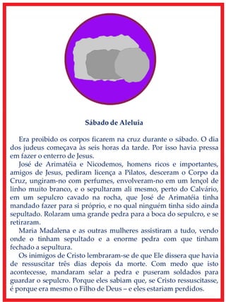 Sábado de Aleluia
Era proibido os corpos ficarem na cruz durante o sábado. O dia
dos judeus começava às seis horas da tarde. Por isso havia pressa
em fazer o enterro de Jesus.
José de Arimatéia e Nicodemos, homens ricos e importantes,
amigos de Jesus, pediram licença a Pilatos, desceram o Corpo da
Cruz, ungiram-no com perfumes, envolveram-no em um lençol de
linho muito branco, e o sepultaram ali mesmo, perto do Calvário,
em um sepulcro cavado na rocha, que José de Arimatéia tinha
mandado fazer para si próprio, e no qual ninguém tinha sido ainda
sepultado. Rolaram uma grande pedra para a boca do sepulcro, e se
retiraram.
Maria Madalena e as outras mulheres assistiram a tudo, vendo
onde o tinham sepultado e a enorme pedra com que tinham
fechado a sepultura.
Os inimigos de Cristo lembraram-se de que Ele dissera que havia
de ressuscitar três dias depois da morte. Com medo que isto
acontecesse, mandaram selar a pedra e puseram soldados para
guardar o sepulcro. Porque eles sabiam que, se Cristo ressuscitasse,
é porque era mesmo o Filho de Deus – e eles estariam perdidos.
 