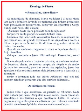 Domingo de Páscoa
<<Ressuscitou, como disse>>
Na madrugada de domingo, Maria Madalena e a outra Maria
iam para o Sepulcro, levando os perfumes que tinham preparado.
Nem pensavam na Ressurreição. Pensavam em encontrar o Corpo
e ungi-lo de novo. Mas diziam:
-Quem nos há de tirar a pedra da boca do sepulcro?
Porque era muito grande e elas não tinham força.
Enquanto elas iam, Cristo ressuscitou. Deu-se, no momento em
que ressuscitou, um grande terremoto. E um Anjo desceu do céu e
retirou a pedra do Sepulcro. Vendo isso, os guardas caíram de
costas, com medo.
Quando as mulheres chegaram e viram o Sepulcro aberto, o
Anjo disse-lhes:
-Sei que procurais a Jesus. Não está aqui. Ressuscitou, como
disse.
Diante daquela visão e daquelas palavras, as mulheres fugiram
do Sepulcro, cheias, ao mesmo tempo, de alegria e de medo.
Quando iam correndo, para dar notícia aos Apóstolos, Jesus lhes
apareceu, e elas se aproximaram dele, prostraram-se a seus pés e o
adoraram.
Foram e contaram tudo aos outros Apóstolos: mas eles não
queriam acreditar, pensavam que elas estavam delirando....
Os inimigos confessam!
Tendo visto o que acontecera, os guardas se retiraram. Nada
mais tinham que fazer. O Sepulcro estava vazio. Foram contar aos
sacerdotes e aos fariseus o que acontecera. Então, os fariseus
pagaram aos guardas para eles dizerem que estavam dormindo
de noite, quando os Apóstolos vieram e roubaram o Corpo.
 