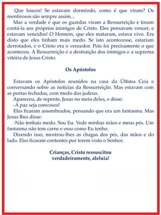 Que loucos! Se estavam dormindo, como é que viram? Os
mentirosos são sempre assim...
Mas a verdade é que os guardas viram a Ressurreição e foram
contá-la aos próprios inimigos de Cristo. Eles pensavam vencer, e
estavam vencidos! O Homem, que eles mataram, estava vivo. Era
disto que eles tinham mais medo. Se isto acontecesse, estariam
derrotados, e o Cristo era o vencedor. Pois foi precisamente o que
aconteceu. A Ressurreição é a destruição dos inimigos e a suprema
vitória de Jesus Cristo.
Os Apóstolos
Estavam os Apóstolos reunidos na casa da Última Ceia e
conversando sobre as notícias da Ressurreição. Mas estavam com
as portas fechadas, com medo dos judeus.
Apareceu, de repente, Jesus no meio deles, e disse:
-A paz seja convosco!
Eles ficaram assombrados, pensando que era um fantasma. Mas
Jesus lhes disse:
-Não tenhais medo. Sou Eu. Vede minhas mãos e meus pés. Um
fantasma não tem carne e osso como Eu tenho.
Dizendo isso, mostrou-lhes as chagas dos pés, das mãos e do
lado. Eles ficaram contentes por terem visto o Senhor.
Crianças, Cristo ressuscitou
verdadeiramente, aleluia!
 