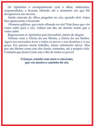 Os Apóstolos o acompanharam com o olhar, admirados,
surpreendidos, e ficaram olhando até o momento em que Ele
desapareceu nas nuvens.
Ainda estavam de olhos pregados no céu, quando dois Anjos
lhes apareceram e disseram:
-Homens galileus, que estais olhando no céu? Este Jesus que vós
vistes subir para o céu, voltará um dia, do mesmo modo que o
vistes subir.
Regressaram os Apóstolos para Jerusalém, cheios de alegria.
Tinham visto a Vitória do seu Mestre, a Glória do seu Senhor.
Agora era necessário levar a todos os povos a sua doutrina e a sua
graça. Era preciso muito trabalho, muito sofrimento talvez. Mas
por um Mestre como este eles darão, contentes, até a própria vida.
Contanto que Jesus Cristo seja o Rei de todos os povos!
Crianças, estudai com amor o catecismo,
que vos mostra o caminho do céu.
 