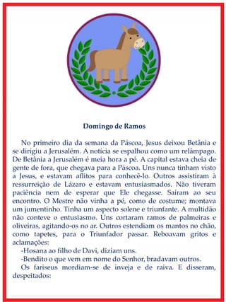Domingo de Ramos
No primeiro dia da semana da Páscoa, Jesus deixou Betânia e
se dirigiu a Jerusalém. A notícia se espalhou como um relâmpago.
De Betânia a Jerusalém é meia hora a pé. A capital estava cheia de
gente de fora, que chegava para a Páscoa. Uns nunca tinham visto
a Jesus, e estavam aflitos para conhecê-lo. Outros assistiram à
ressurreição de Lázaro e estavam entusiasmados. Não tiveram
paciência nem de esperar que Ele chegasse. Saíram ao seu
encontro. O Mestre não vinha a pé, como de costume; montava
um jumentinho. Tinha um aspecto solene e triunfante. A multidão
não conteve o entusiasmo. Uns cortaram ramos de palmeiras e
oliveiras, agitando-os no ar. Outros estendiam os mantos no chão,
como tapetes, para o Triunfador passar. Reboavam gritos e
aclamações:
-Hosana ao filho de Davi, diziam uns.
-Bendito o que vem em nome do Senhor, bradavam outros.
Os fariseus mordiam-se de inveja e de raiva. E disseram,
despeitados:
 