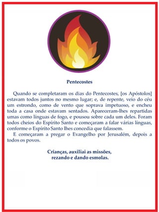 Pentecostes
Quando se completaram os dias do Pentecostes, [os Apóstolos]
estavam todos juntos no mesmo lugar; e, de repente, veio do céu
um estrondo, como de vento que soprava impetuoso, e encheu
toda a casa onde estavam sentados. Apareceram-lhes repartidas
umas como línguas de fogo, e pousou sobre cada um deles. Foram
todos cheios do Espírito Santo e começaram a falar várias línguas,
conforme o Espírito Santo lhes concedia que falassem.
E começaram a pregar o Evangelho por Jerusalém, depois a
todos os povos.
Crianças, auxiliai as missões,
rezando e dando esmolas.
 