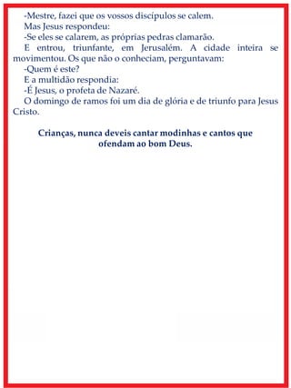 -Mestre, fazei que os vossos discípulos se calem.
Mas Jesus respondeu:
-Se eles se calarem, as próprias pedras clamarão.
E entrou, triunfante, em Jerusalém. A cidade inteira se
movimentou. Os que não o conheciam, perguntavam:
-Quem é este?
E a multidão respondia:
-É Jesus, o profeta de Nazaré.
O domingo de ramos foi um dia de glória e de triunfo para Jesus
Cristo.
Crianças, nunca deveis cantar modinhas e cantos que
ofendam ao bom Deus.
 