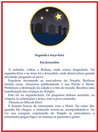 Segunda e terça-feira
Em Jerusalém
À noitinha, voltou a Betânia, onde estava hospedado. Na
segunda-feira e na terça foi a Jerusalém, onde desenvolveu grande
atividade, pregando ao povo.
Expulsou novamente os mercadores do Templo. Realizou
muitas curas. Anunciou publicamente a sua Paixão e Morte.
Profetizou a destruição da cidade e o fim do mundo. Recebeu uma
manifestação das crianças no Templo.
Esta foi na segunda-feira. Os pequenos tinham assistido, na
véspera, às aclamações a Jesus, com o povo cantando:
-Hosana ao filho de Davi!
E ficaram loucos de entusiasmo com o Herói. No outro dia,
quando Ele chegou, a criançada reuniu-se, acompanhando-o. Ao
ver sua coragem, expulsando do Templo os mercadores, o
entusiasmo pegou fogo e as crianças se puseram a gritar:
 