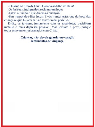 -Hosana ao filho de Davi! Hosana ao filho de Davi!
Os fariseus, indignados, reclamaram logo:
-Estais ouvindo o que dizem as crianças?
-Sim, respondeu-lhes Jesus. E vós nunca lestes que da boca das
crianças é que Eu receberia o louvor mais perfeito?
Então, os fariseus, juntamente com os sacerdotes, decidiram
matá-lo o mais depressa possível. Mas temiam o povo, porque
todos estavam entusiasmados com Cristo.
Crianças, não deveis guardar no coração
sentimentos de vingança.
 