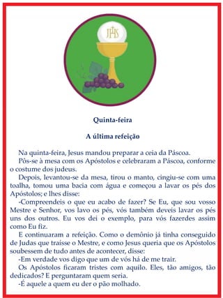 Quinta-feira
A última refeição
Na quinta-feira, Jesus mandou preparar a ceia da Páscoa.
Pôs-se à mesa com os Apóstolos e celebraram a Páscoa, conforme
o costume dos judeus.
Depois, levantou-se da mesa, tirou o manto, cingiu-se com uma
toalha, tomou uma bacia com água e começou a lavar os pés dos
Apóstolos; e lhes disse:
-Compreendeis o que eu acabo de fazer? Se Eu, que sou vosso
Mestre e Senhor, vos lavo os pés, vós também deveis lavar os pés
uns dos outros. Eu vos dei o exemplo, para vós fazerdes assim
como Eu fiz.
E continuaram a refeição. Como o demônio já tinha conseguido
de Judas que traísse o Mestre, e como Jesus queria que os Apóstolos
soubessem de tudo antes de acontecer, disse:
-Em verdade vos digo que um de vós há de me trair.
Os Apóstolos ficaram tristes com aquilo. Eles, tão amigos, tão
dedicados? E perguntaram quem seria.
-É aquele a quem eu der o pão molhado.
 