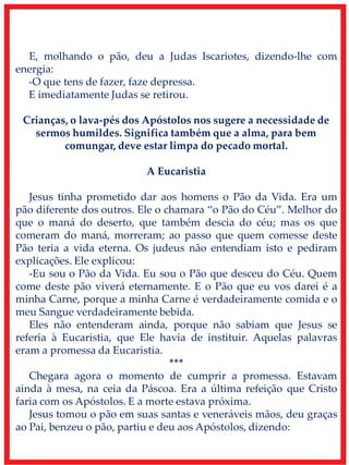 E, molhando o pão, deu a Judas Iscariotes, dizendo-lhe com
energia:
-O que tens de fazer, faze depressa.
E imediatamente Judas se retirou.
Crianças, o lava-pés dos Apóstolos nos sugere a necessidade de
sermos humildes. Significa também que a alma, para bem
comungar, deve estar limpa do pecado mortal.
A Eucaristia
Jesus tinha prometido dar aos homens o Pão da Vida. Era um
pão diferente dos outros. Ele o chamara “o Pão do Céu”. Melhor do
que o maná do deserto, que também descia do céu; mas os que
comeram do maná, morreram; ao passo que quem comesse deste
Pão teria a vida eterna. Os judeus não entendiam isto e pediram
explicações. Ele explicou:
-Eu sou o Pão da Vida. Eu sou o Pão que desceu do Céu. Quem
come deste pão viverá eternamente. E o Pão que eu vos darei é a
minha Carne, porque a minha Carne é verdadeiramente comida e o
meu Sangue verdadeiramente bebida.
Eles não entenderam ainda, porque não sabiam que Jesus se
referia à Eucaristia, que Ele havia de instituir. Aquelas palavras
eram a promessa da Eucaristia.
***
Chegara agora o momento de cumprir a promessa. Estavam
ainda à mesa, na ceia da Páscoa. Era a última refeição que Cristo
faria com os Apóstolos. E a morte estava próxima.
Jesus tomou o pão em suas santas e veneráveis mãos, deu graças
ao Pai, benzeu o pão, partiu e deu aos Apóstolos, dizendo:
 