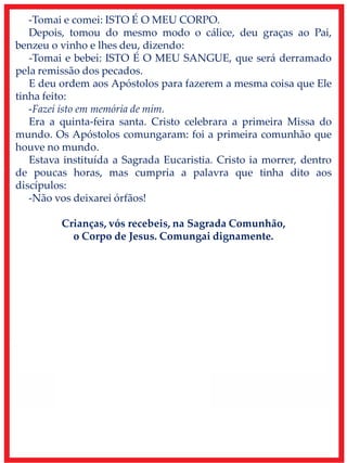 -Tomai e comei: ISTO É O MEU CORPO.
Depois, tomou do mesmo modo o cálice, deu graças ao Pai,
benzeu o vinho e lhes deu, dizendo:
-Tomai e bebei: ISTO É O MEU SANGUE, que será derramado
pela remissão dos pecados.
E deu ordem aos Apóstolos para fazerem a mesma coisa que Ele
tinha feito:
-Fazei isto em memória de mim.
Era a quinta-feira santa. Cristo celebrara a primeira Missa do
mundo. Os Apóstolos comungaram: foi a primeira comunhão que
houve no mundo.
Estava instituída a Sagrada Eucaristia. Cristo ia morrer, dentro
de poucas horas, mas cumpria a palavra que tinha dito aos
discípulos:
-Não vos deixarei órfãos!
Crianças, vós recebeis, na Sagrada Comunhão,
o Corpo de Jesus. Comungai dignamente.
 